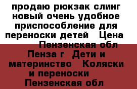 продаю рюкзак-слинг.новый,очень удобное приспособление для переноски детей › Цена ­ 1 000 - Пензенская обл., Пенза г. Дети и материнство » Коляски и переноски   . Пензенская обл.